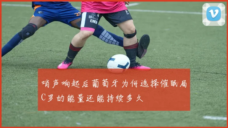 哨声响起后葡萄牙为何选择催眠局C罗的能量还能持续多久