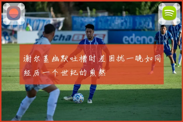 谢尔基幽默吐槽时差困扰一晚如同经历一个世纪的煎熬