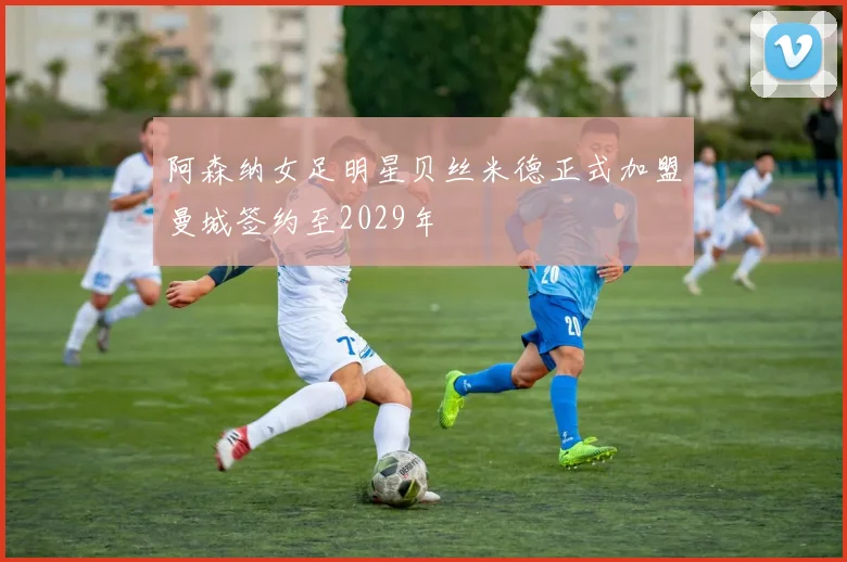 阿森纳女足明星贝丝米德正式加盟曼城签约至2029年