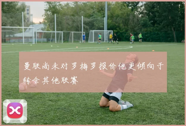 曼联尚未对罗梅罗报价他更倾向于转会其他联赛