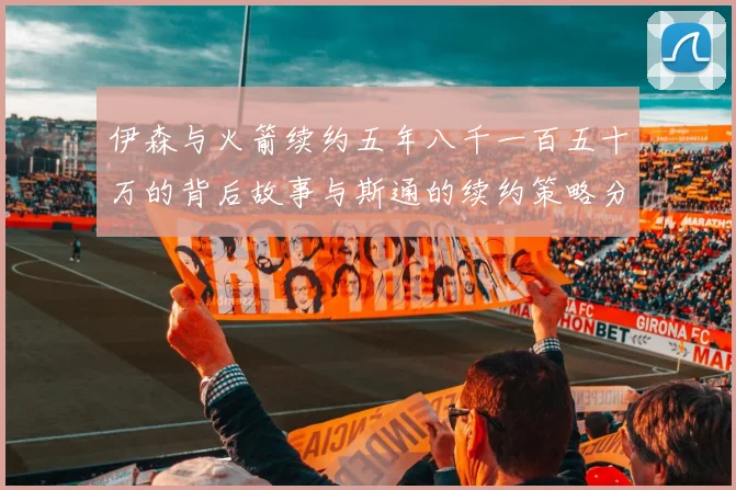 伊森与火箭续约五年八千一百五十万的背后故事与斯通的续约策略分析