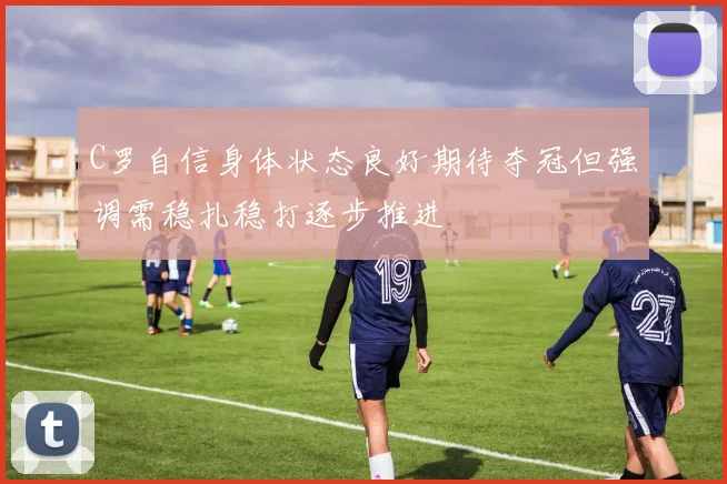 C罗自信身体状态良好期待夺冠但强调需稳扎稳打逐步推进