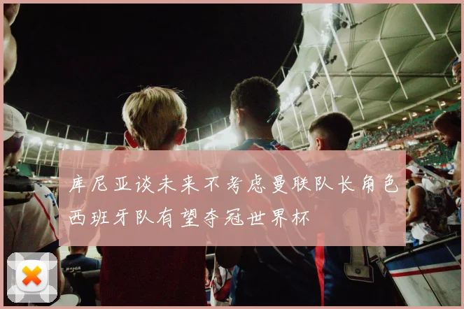 库尼亚谈未来不考虑曼联队长角色西班牙队有望夺冠世界杯