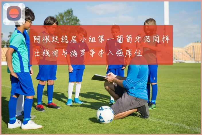 阿根廷稳居小组第一葡萄牙若同样出线将与梅罗争夺八强席位